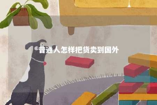 普通人怎样把货卖到国外 个人做外贸怎样起步