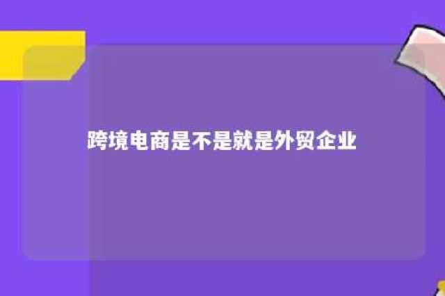 跨境电商是不是就是外贸企业 跨境电商是外贸业务员吗