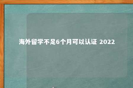 海外留学不足6个月可以认证 2022